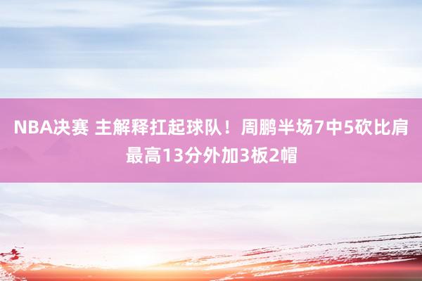 NBA决赛 主解释扛起球队！周鹏半场7中5砍比肩最高13分外加3板2帽