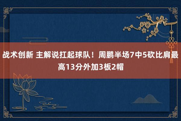 战术创新 主解说扛起球队！周鹏半场7中5砍比肩最高13分外加3板2帽