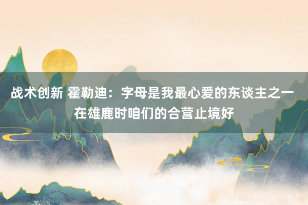 战术创新 霍勒迪：字母是我最心爱的东谈主之一 在雄鹿时咱们的合营止境好