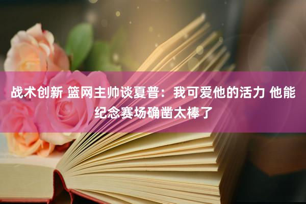 战术创新 篮网主帅谈夏普：我可爱他的活力 他能纪念赛场确凿太棒了