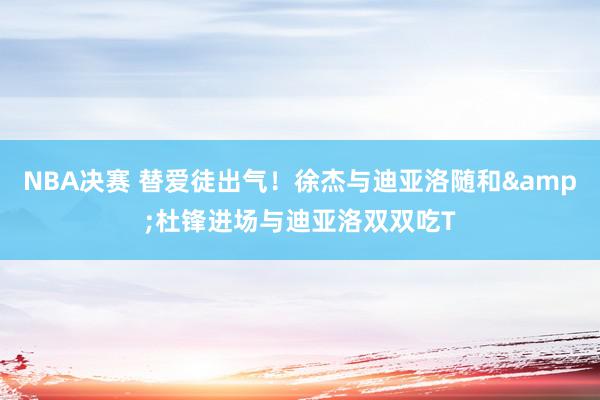 NBA决赛 替爱徒出气！徐杰与迪亚洛随和&杜锋进场与迪亚洛双双吃T