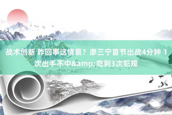 战术创新 咋回事这情景？廖三宁首节出战4分钟 1次出手不中&吃到3次犯规