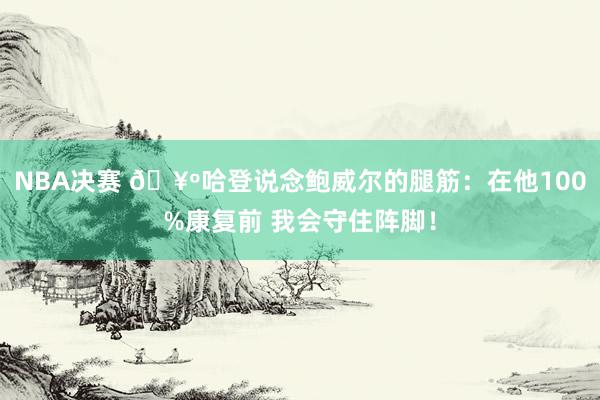 NBA决赛 🥺哈登说念鲍威尔的腿筋：在他100%康复前 我会守住阵脚！