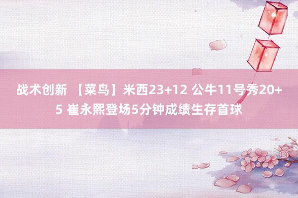 战术创新 【菜鸟】米西23+12 公牛11号秀20+5 崔永熙登场5分钟成绩生存首球