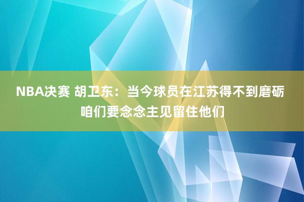 NBA决赛 胡卫东：当今球员在江苏得不到磨砺 咱们要念念主见留住他们