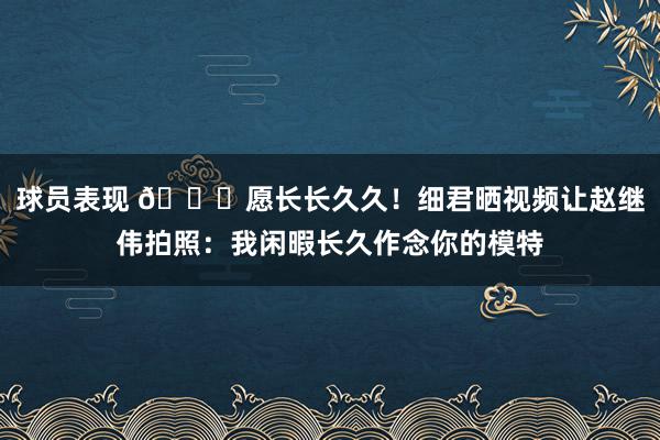 球员表现 😁愿长长久久！细君晒视频让赵继伟拍照：我闲暇长久作念你的模特