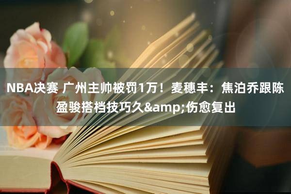 NBA决赛 广州主帅被罚1万！麦穗丰：焦泊乔跟陈盈骏搭档技巧久&伤愈复出