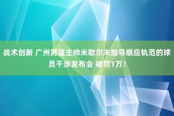 战术创新 广州男篮主帅米歇尔未指导顺应轨范的球员干涉发布会 被罚1万！