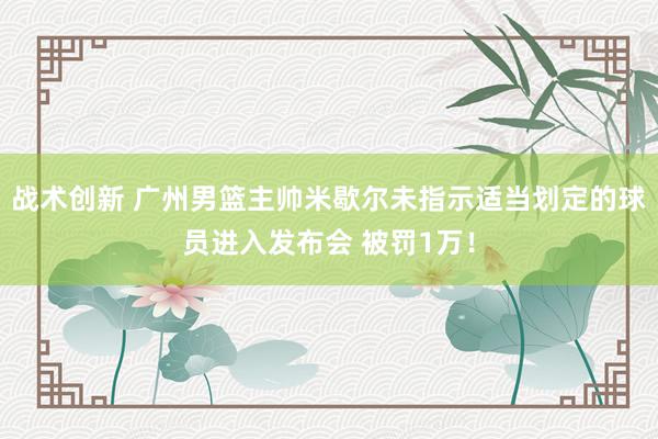 战术创新 广州男篮主帅米歇尔未指示适当划定的球员进入发布会 被罚1万！