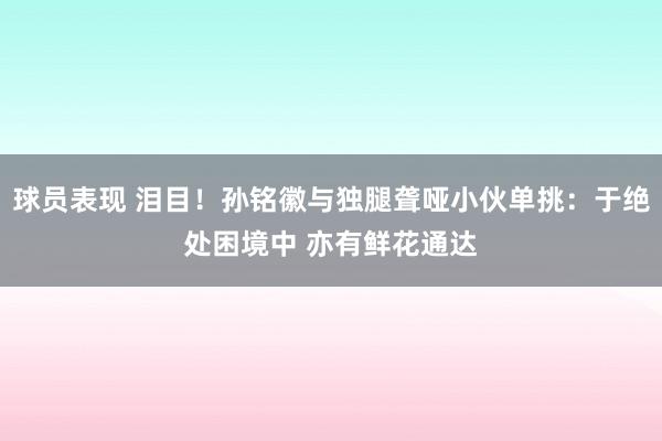 球员表现 泪目！孙铭徽与独腿聋哑小伙单挑：于绝处困境中 亦有鲜花通达