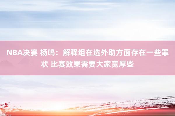 NBA决赛 杨鸣：解释组在选外助方面存在一些罪状 比赛效果需要大家宽厚些