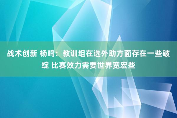 战术创新 杨鸣：教训组在选外助方面存在一些破绽 比赛效力需要世界宽宏些