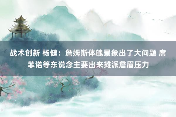 战术创新 杨健：詹姆斯体魄景象出了大问题 席菲诺等东说念主要出来摊派詹眉压力