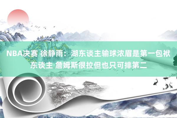 NBA决赛 徐静雨：湖东谈主输球浓眉是第一包袱东谈主 詹姆斯很拉但也只可排第二