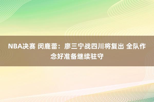 NBA决赛 闵鹿蕾：廖三宁战四川将复出 全队作念好准备继续驻守