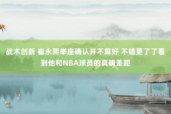 战术创新 崔永熙举座确认并不算好 不错更了了看到他和NBA球员的真确差距