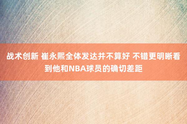 战术创新 崔永熙全体发达并不算好 不错更明晰看到他和NBA球员的确切差距