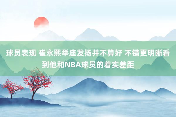 球员表现 崔永熙举座发扬并不算好 不错更明晰看到他和NBA球员的着实差距