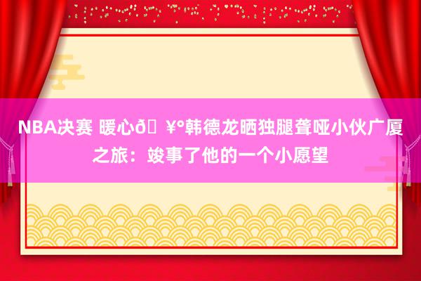 NBA决赛 暖心🥰韩德龙晒独腿聋哑小伙广厦之旅：竣事了他的一个小愿望