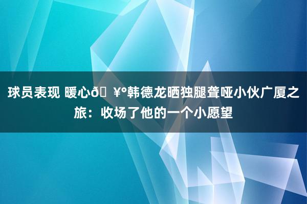 球员表现 暖心🥰韩德龙晒独腿聋哑小伙广厦之旅：收场了他的一个小愿望