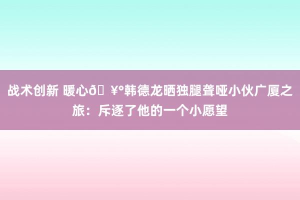 战术创新 暖心🥰韩德龙晒独腿聋哑小伙广厦之旅：斥逐了他的一个小愿望