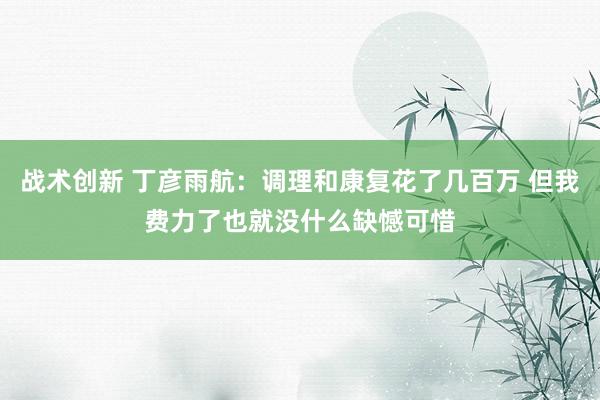 战术创新 丁彦雨航：调理和康复花了几百万 但我费力了也就没什么缺憾可惜