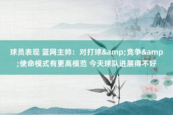 球员表现 篮网主帅：对打球&竞争&使命模式有更高模范 今天球队进展得不好