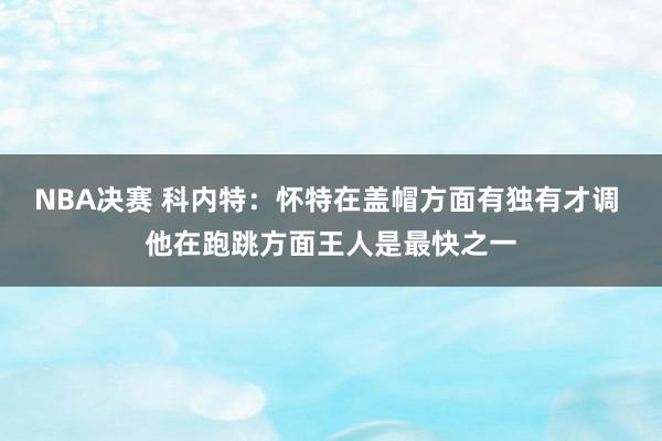 NBA决赛 科内特：怀特在盖帽方面有独有才调 他在跑跳方面王人是最快之一