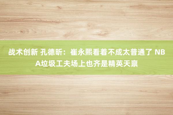 战术创新 孔德昕：崔永熙看着不成太普通了 NBA垃圾工夫场上也齐是精英天禀