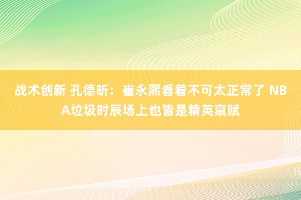 战术创新 孔德昕：崔永熙看着不可太正常了 NBA垃圾时辰场上也皆是精英禀赋