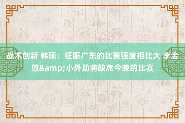 战术创新 韩硕：征服广东的比赛强度相比大 李金效&小外助将缺席今晚的比赛