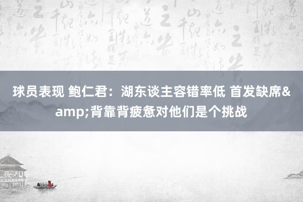 球员表现 鲍仁君：湖东谈主容错率低 首发缺席&背靠背疲惫对他们是个挑战