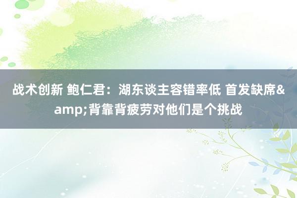 战术创新 鲍仁君：湖东谈主容错率低 首发缺席&背靠背疲劳对他们是个挑战