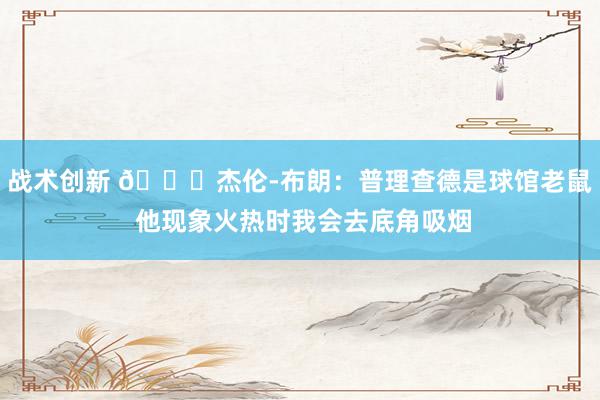 战术创新 😂杰伦-布朗：普理查德是球馆老鼠 他现象火热时我会去底角吸烟