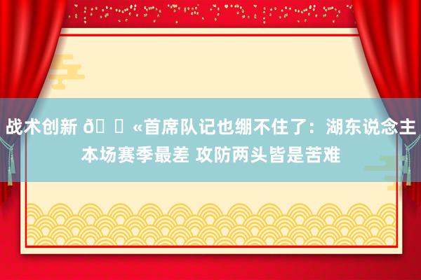 战术创新 😫首席队记也绷不住了：湖东说念主本场赛季最差 攻防两头皆是苦难