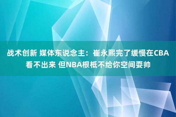 战术创新 媒体东说念主：崔永熙完了缓慢在CBA看不出来 但NBA根柢不给你空间耍帅