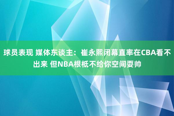 球员表现 媒体东谈主：崔永熙闭幕直率在CBA看不出来 但NBA根柢不给你空间耍帅