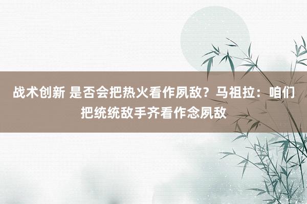 战术创新 是否会把热火看作夙敌？马祖拉：咱们把统统敌手齐看作念夙敌