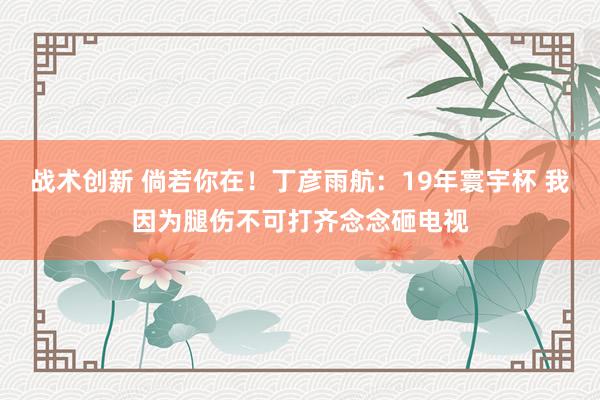 战术创新 倘若你在！丁彦雨航：19年寰宇杯 我因为腿伤不可打齐念念砸电视