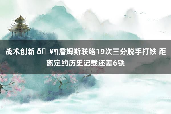 战术创新 🥶詹姆斯联络19次三分脱手打铁 距离定约历史记载还差6铁