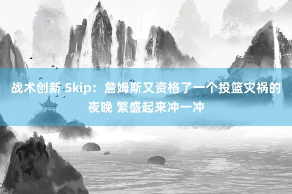 战术创新 Skip：詹姆斯又资格了一个投篮灾祸的夜晚 繁盛起来冲一冲