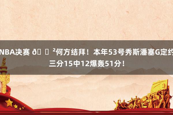 NBA决赛 😲何方结拜！本年53号秀斯潘塞G定约三分15中12爆轰51分！