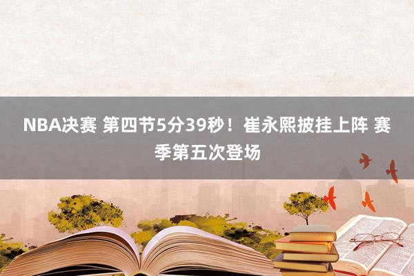 NBA决赛 第四节5分39秒！崔永熙披挂上阵 赛季第五次登场