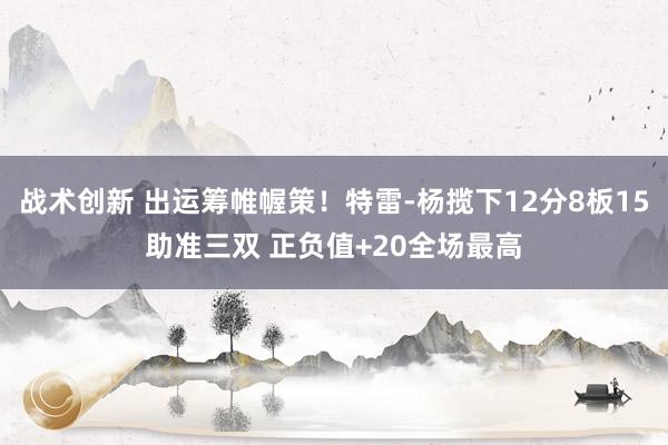 战术创新 出运筹帷幄策！特雷-杨揽下12分8板15助准三双 正负值+20全场最高