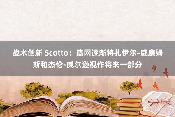 战术创新 Scotto：篮网逐渐将扎伊尔-威廉姆斯和杰伦-威尔逊视作将来一部分