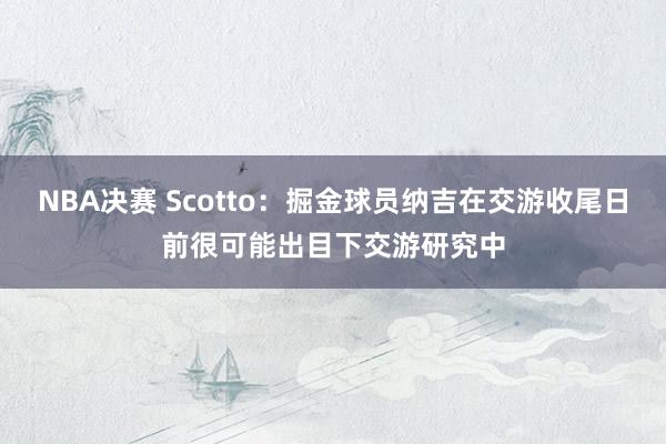 NBA决赛 Scotto：掘金球员纳吉在交游收尾日前很可能出目下交游研究中