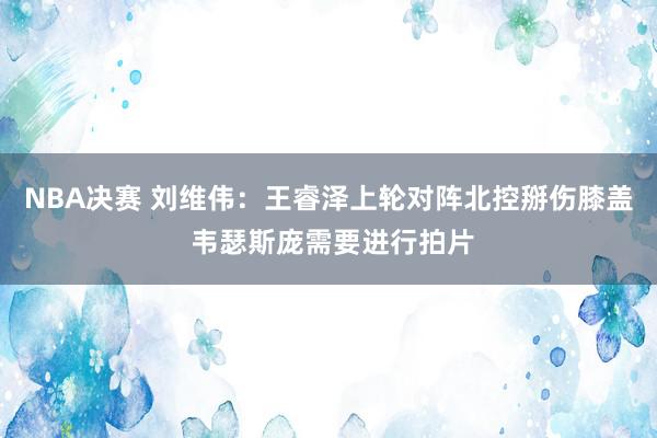 NBA决赛 刘维伟：王睿泽上轮对阵北控掰伤膝盖 韦瑟斯庞需要进行拍片