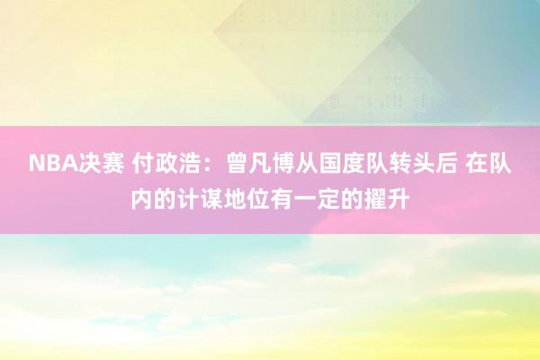 NBA决赛 付政浩：曾凡博从国度队转头后 在队内的计谋地位有一定的擢升