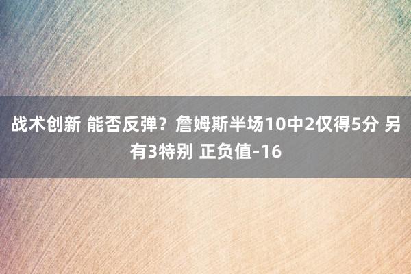 战术创新 能否反弹？詹姆斯半场10中2仅得5分 另有3特别 正负值-16