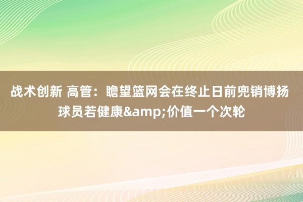 战术创新 高管：瞻望篮网会在终止日前兜销博扬 球员若健康&价值一个次轮